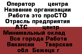 Оператор Call-центра › Название организации ­ Работа-это проСТО › Отрасль предприятия ­ АТС, call-центр › Минимальный оклад ­ 1 - Все города Работа » Вакансии   . Тверская обл.,Бежецк г.